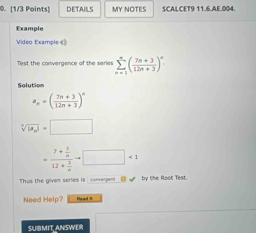 0. 1/3 points details my notes scalcet9 11.6.ae.004. example video example test the convergence of the series sum(n = 1 to infinity) ((7n + 3)/(12n + 3))^n. solution a_n = ((7n + 3)/(12n + 3))^n nth - root(|a_n|) = 7+(3/n)/12+(3/n) -> < 1 thus the given series is convergent by the root test. need help? read it submit answer
