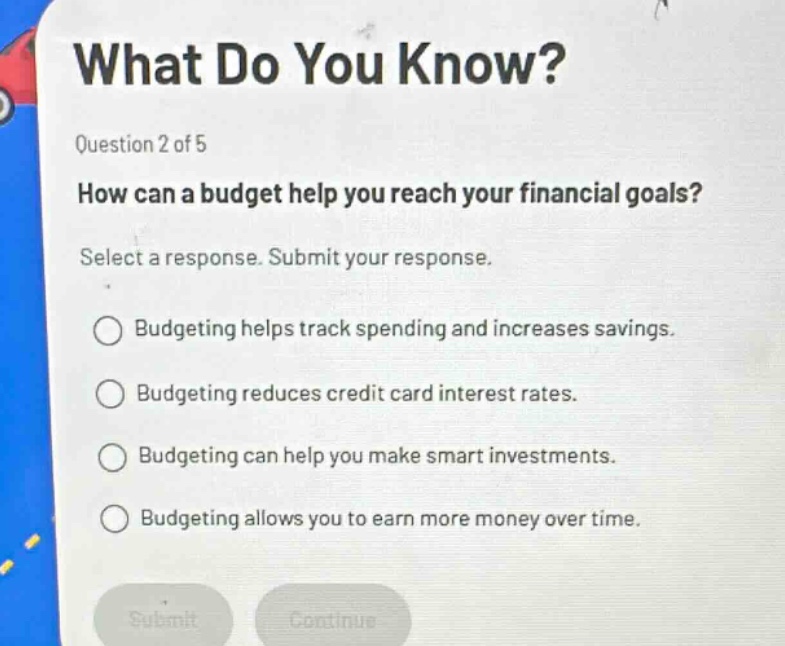 what do you know? question 2 of 5 how can a budget help you reach your financial goals? select a response. submit your response. budgeting helps track spending and increases savings. budgeting reduces credit card interest rates. budgeting can help you make smart investments. budgeting allows you to earn more money over time.
