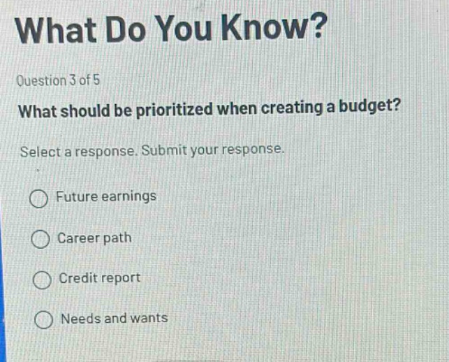 what do you know? question 3 of 5 what should be prioritized when creating a budget? select a response. submit your response. future earnings career path credit report needs and wants