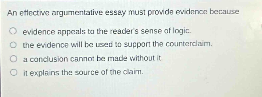 an effective argumentative essay must provide evidence because evidence appeals to the readers sense of logic. the evidence will be used to support the counterclaim. a conclusion cannot be made without it. it explains the source of the claim.