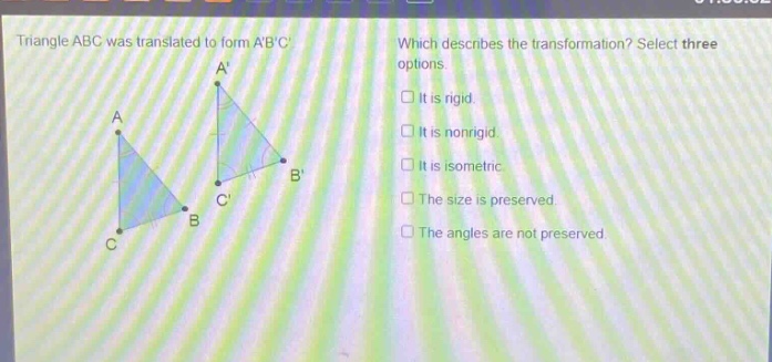 triangle abc was translated to form abc. which describes the transformation? select three options. it is rigid. it is nonrigid. it is isometric. the size is preserved. the angles are not preserved.
