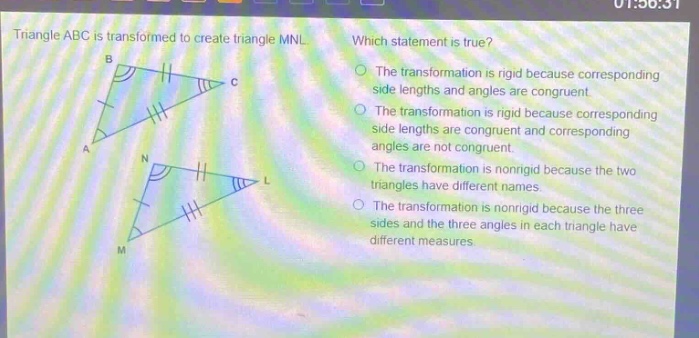 triangle abc is transformed to create triangle mnl. which statement is true? the transformation is rigid because corresponding side lengths and angles are congruent. the transformation is rigid because corresponding side lengths are congruent and corresponding angles are not congruent. the transformation is nonrigid because the two triangles have different names. the transformation is nonrigid because the three sides and the three angles in each triangle have different measures.