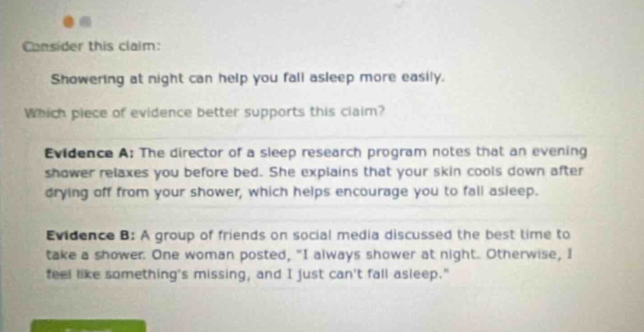 consider this claim: showering at night can help you fall asleep more easily. which piece of evidence better supports this claim? evidence a: the director of a sleep research program notes that an evening shower relaxes you before bed. she explains that your skin cools down after drying off from your shower, which helps encourage you to fall asleep. evidence b: a group of friends on social media discussed the best time to take a shower. one woman posted, \i always shower at night. otherwise, i feel like somethings missing, and i just cant fall asleep.\