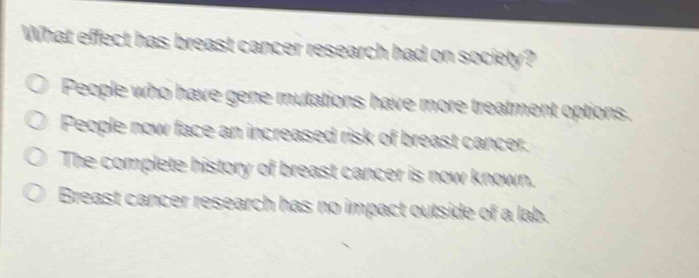 what effect has breast cancer research had on society?\no people who have gene mutations have more treatment options.\no people now face an increased risk of breast cancer.\no the complete history of breast cancer is now known.\no breast cancer research has no impact outside of a lab.