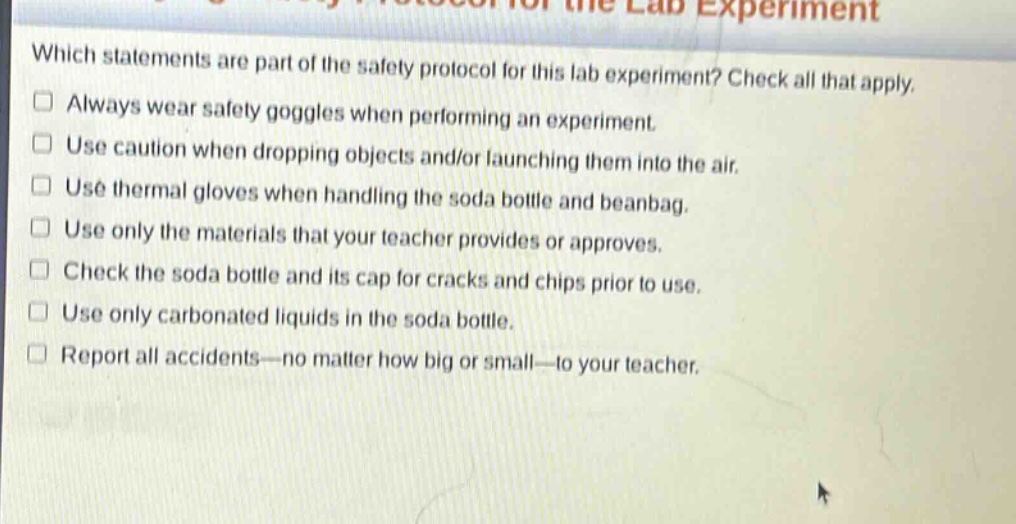 which statements are part of the safety protocol for this lab experiment? check all that apply. always wear safety goggles when performing an experiment. use caution when dropping objects and/or launching them into the air. use thermal gloves when handling the soda bottle and beanbag. use only the materials that your teacher provides or approves. check the soda bottle and its cap for cracks and chips prior to use. use only carbonated liquids in the soda bottle. report all accidents—no matter how big or small—to your teacher.
