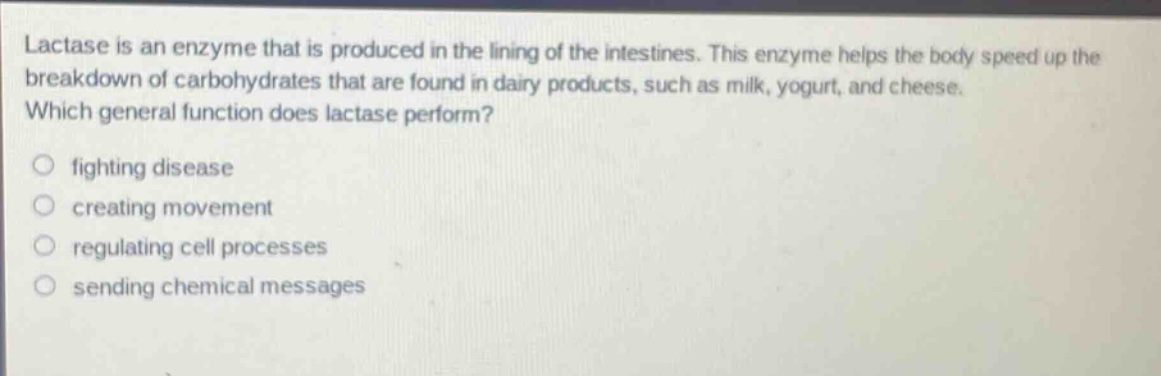 lactase is an enzyme that is produced in the lining of the intestines. this enzyme helps the body speed up the breakdown of carbohydrates that are found in dairy products, such as milk, yogurt, and cheese. which general function does lactase perform? fighting disease creating movement regulating cell processes sending chemical messages
