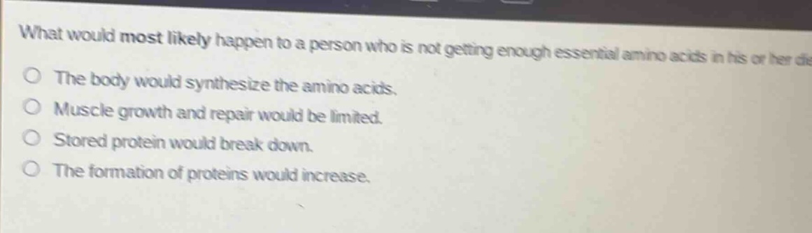 what would most likely happen to a person who is not getting enough essential amino acids in his or her diet? the body would synthesize the amino acids. muscle growth and repair would be limited. stored protein would break down. the formation of proteins would increase.