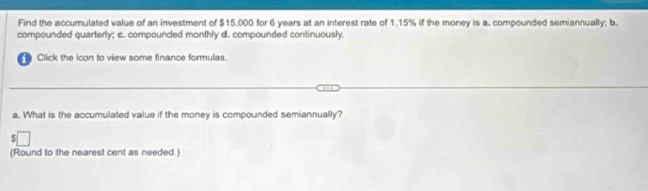 find the accumulated value of an investment of $15,000 for 6 years at an interest rate of 1.15% if the money is a. compounded semiannually; b. compounded quarterly; c. compounded monthly d. compounded continuously. click the icon to view some finance formulas. a. what is the accumulated value if the money is compounded semiannually? $ (round to the nearest cent as needed.)