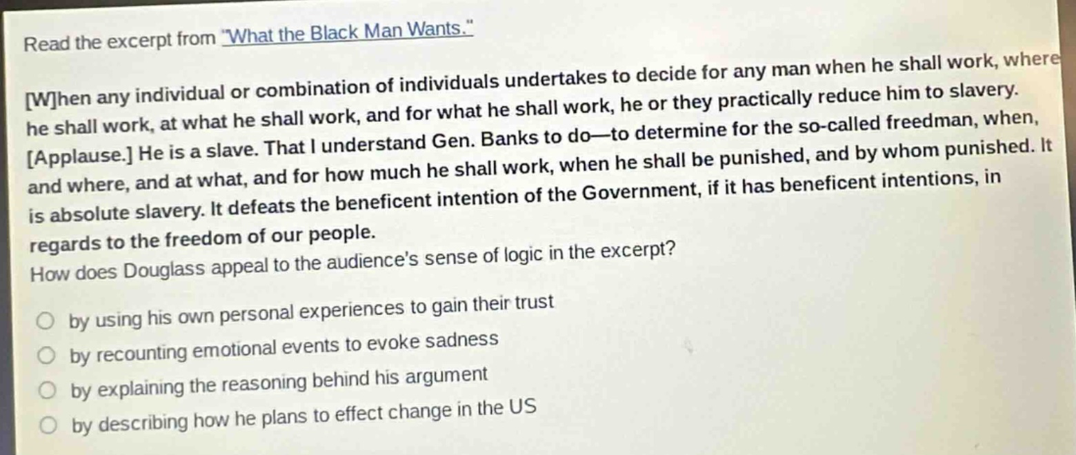 read the excerpt from \what the black man wants.\ when any individual or combination of individuals undertakes to decide for any man when he shall work, where he shall work, at what he shall work, and for what he shall work, he or they practically reduce him to slavery. applause. he is a slave. that i understand gen. banks to do—to determine for the so - called freedman, when, and where, and at what, and for how much he shall work, when he shall be punished, and by whom punished. it is absolute slavery. it defeats the beneficent intention of the government, if it has beneficent intentions, in regards to the freedom of our people. how does douglass appeal to the audiences sense of logic in the excerpt? by using his own personal experiences to gain their trust by recounting emotional events to evoke sadness by explaining the reasoning behind his argument by describing how he plans to effect change in the us