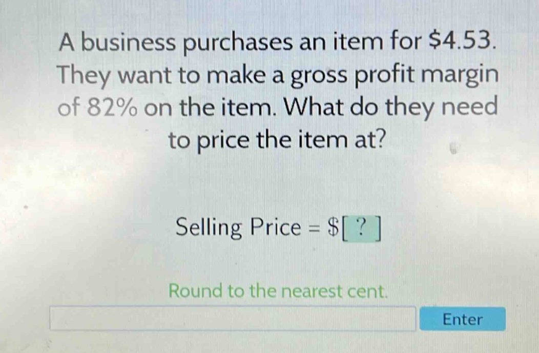 a business purchases an item for $4.53. they want to make a gross profit margin of 82% on the item. what do they need to price the item at? selling price = $? round to the nearest cent.