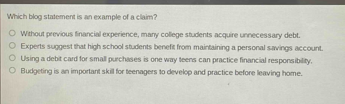 which blog statement is an example of a claim? without previous financial experience, many college students acquire unnecessary debt. experts suggest that high school students benefit from maintaining a personal savings account. using a debit card for small purchases is one way teens can practice financial responsibility. budgeting is an important skill for teenagers to develop and practice before leaving home.