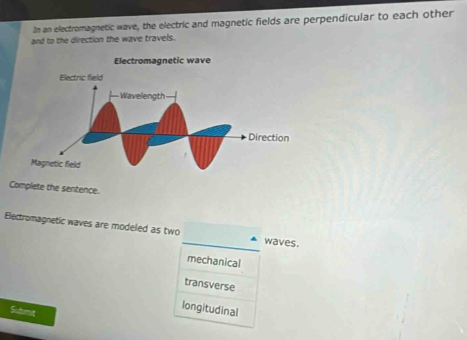 in an electromagnetic wave, the electric and magnetic fields are perpendicular to each other and to the direction the wave travels. electromagnetic wave electric field wavelength direction magnetic field complete the sentence. electromagnetic waves are modeled as two waves. mechanical transverse longitudinal