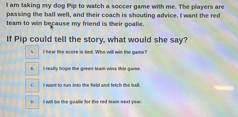 i am taking my dog pip to watch a soccer game with me. the players are passing the ball well, and their coach is shouting advice. i want the red team to win because my friend is their goalie. if pip could tell the story, what would she say? a. i hear the score is tied. who will win the game? b. i really hope the green team wins this game. c. i want to run into the field and fetch the ball. d. i will be the goalie for the red team next year.