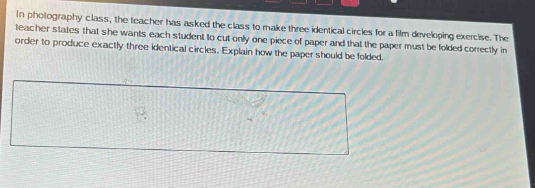 in photography class, the teacher has asked the class to make three identical circles for a film developing exercise. the teacher states that she wants each student to cut only one piece of paper and that the paper must be folded correctly in order to produce exactly three identical circles. explain how the paper should be folded.