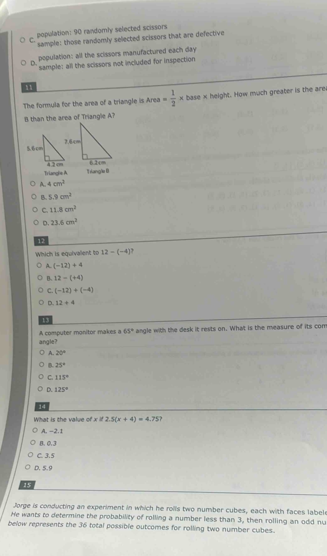 11 the formula for the area of a triangle is area = 1/2 × base × height. how much greater is the area of triangle b than the area of triangle a? 5.6cm 7.6cm 4.2cm 6.2cm triangle a triangle b o a. 4 cm² o b. 5.9 cm² o c. 11.8 cm² o d. 23.6 cm² 12 which is equivalent to 12 - (-4)? o a. (-12) + 4 o b. 12 - (+4) o c. (-12) + (-4) o d. 12 + 4 13 a computer monitor makes a 65° angle with the desk it rests on. what is the measure of its complementary angle? o a. 20° o b. 25° o c. 115° o d. 125° 14 what is the value of x if 2.5(x + 4) = 4.75? o a. -2.1 o b. 0.3 o c. 3.5 o d. 5.9 15 jorge is conducting an experiment in which he rolls two number cubes, each with faces labeled. he wants to determine the probability of rolling a number less than 3, then rolling an odd number. the table below represents the 36 total possible outcomes for rolling two number cubes.