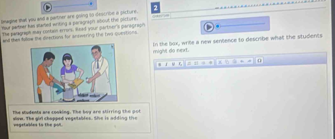 imagine that you and a partner are going to describe a picture. your partner has started writing a paragraph about the picture. the paragraph may contain errors. read your partners paragraph and then follow the directions for answering the two questions. in the box, write a new sentence to describe what the students might do next. the students are cooking. the boy are stirring the pot slow. the girl chopped vegetables. she is adding the vegetables to the pot.