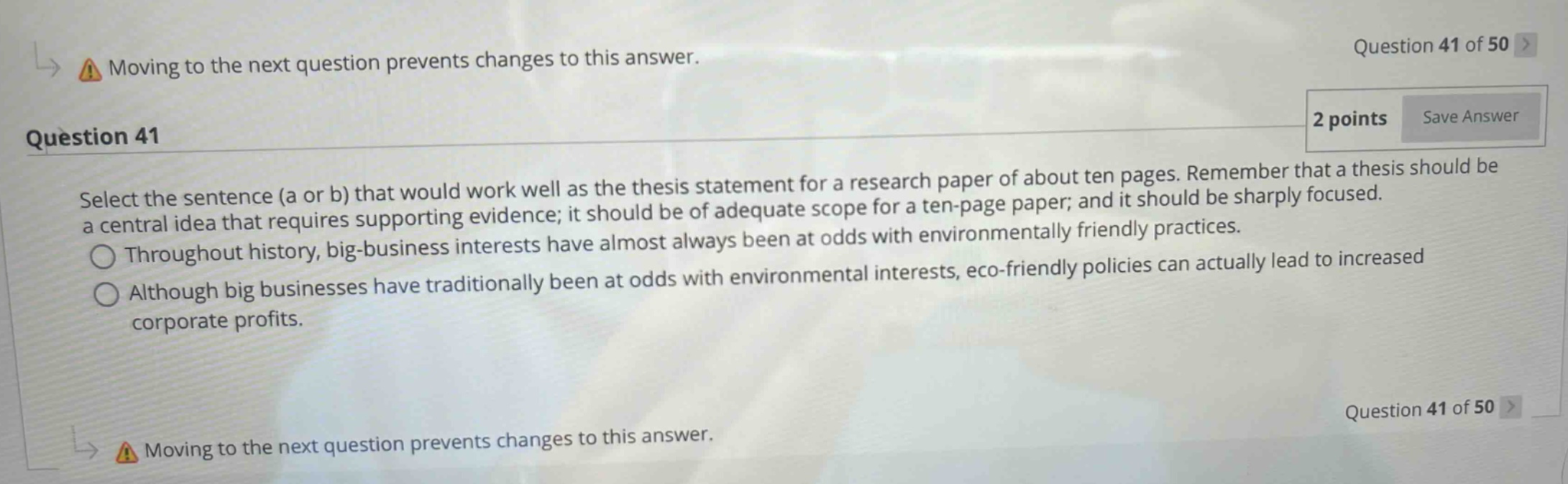 question 41 of 50 > moving to the next question prevents changes to this answer. 2 points save answer question 41 select the sentence (a or b) that would work well as the thesis statement for a research paper of about ten pages. remember that a thesis should be a central idea that requires supporting evidence; it should be of adequate scope for a ten - page paper; and it should be sharply focused. throughout history, big - business interests have almost always been at odds with environmentally friendly practices. although big businesses have traditionally been at odds with environmental interests, eco - friendly policies can actually lead to increased corporate profits. question 41 of 50 > moving to the next question prevents changes to this answer.