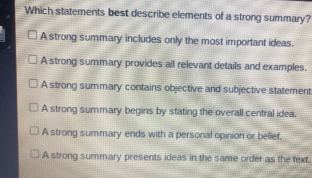 which statements best describe elements of a strong summary? a strong summary includes only the most important ideas. a strong summary provides all relevant details and examples. a strong summary contains objective and subjective statements. a strong summary begins by stating the overall central idea. a strong summary ends with a personal opinion or belief. a strong summary presents ideas in the same order as the text.