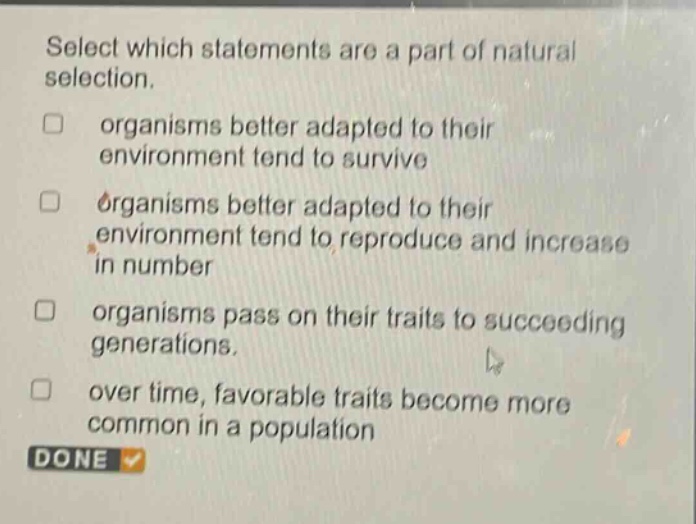 select which statements are a part of natural selection. organisms better adapted to their environment tend to survive organisms better adapted to their environment tend to reproduce and increase in number organisms pass on their traits to succeeding generations. over time, favorable traits become more common in a population done