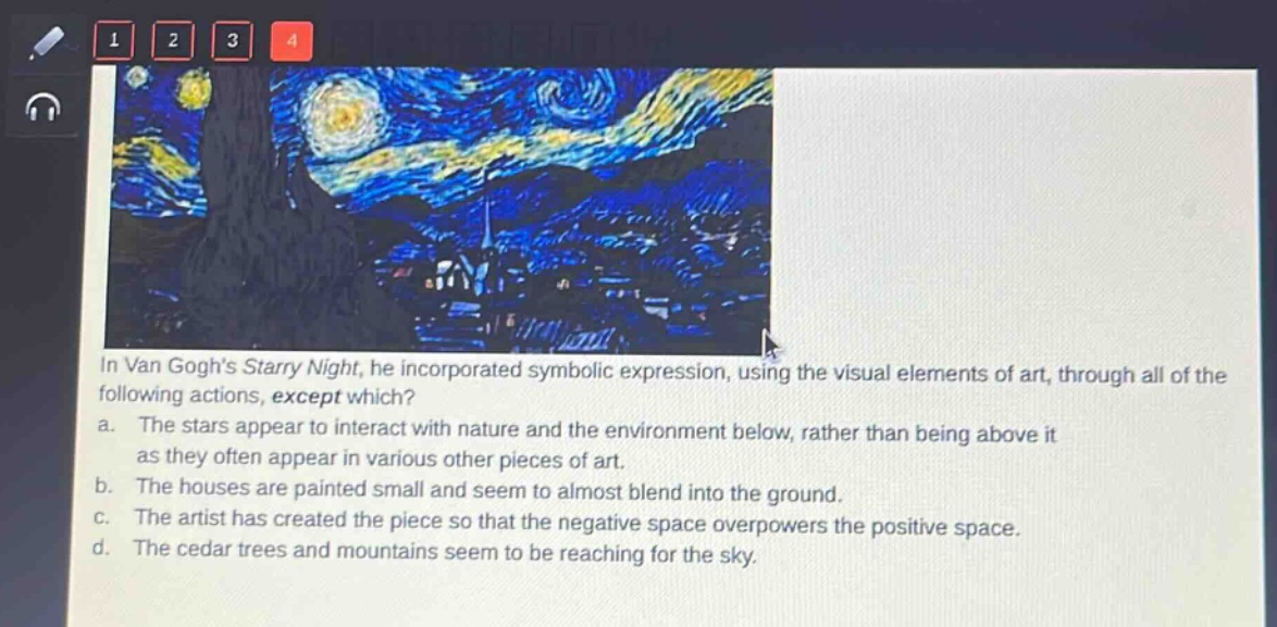in van goghs starry night, he incorporated symbolic expression, using the visual elements of art, through all of the following actions, except which? a. the stars appear to interact with nature and the environment below, rather than being above it as they often appear in various other pieces of art. b. the houses are painted small and seem to almost blend into the ground. c. the artist has created the piece so that the negative space overpowers the positive space. d. the cedar trees and mountains seem to be reaching for the sky.