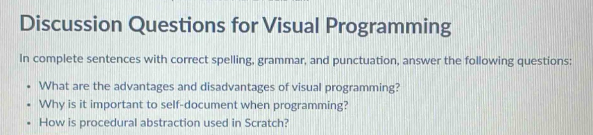 discussion questions for visual programming\nin complete sentences with correct spelling, grammar, and punctuation, answer the following questions:\n. what are the advantages and disadvantages of visual programming?\n. why is it important to self - document when programming?\n. how is procedural abstraction used in scratch?