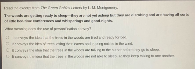 read the excerpt from the green gables letters by l. m. montgomery. the woods are getting ready to sleep—they are not yet asleep but they are disrobing and are having all sorts of little bed - time conferences and whisperings and good - nights. what meaning does the use of personification convey? it conveys the idea that the trees in the woods are tired and ready for bed. it conveys the idea of trees losing their leaves and making noises in the wind. it conveys the idea that the trees in the woods are talking to the author before they go to sleep. it conveys the idea that the trees in the woods are not able to sleep, so they keep talking to one another.