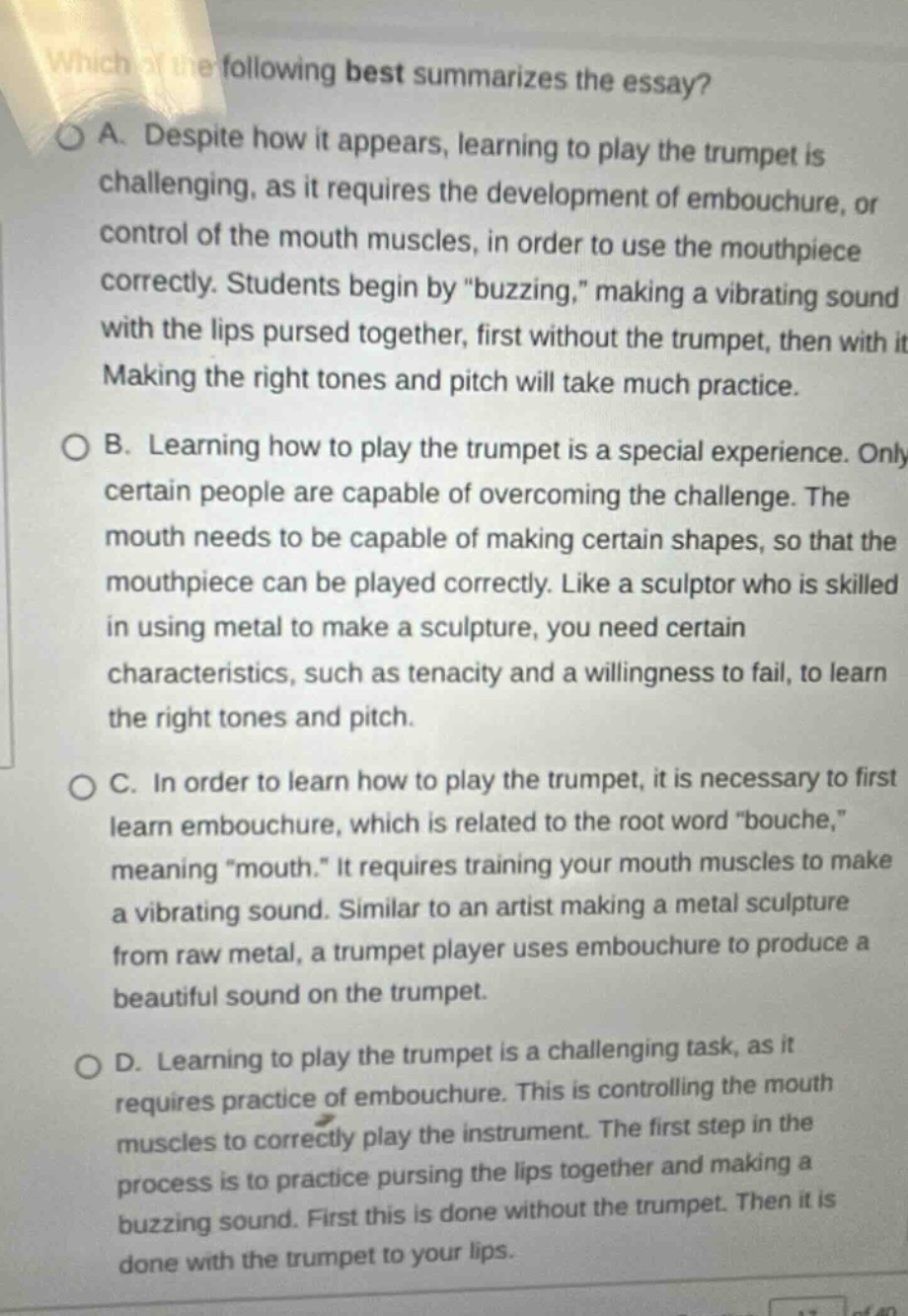 which of the following best summarizes the essay?\na. despite how it appears, learning to play the trumpet is challenging, as it requires the development of embouchure, or control of the mouth muscles, in order to use the mouthpiece correctly. students begin by “buzzing,” making a vibrating sound with the lips pursed together, first without the trumpet, then with it. making the right tones and pitch will take much practice.\nb. learning how to play the trumpet is a special experience. only certain people are capable of overcoming the challenge. the mouth needs to be capable of making certain shapes, so that the mouthpiece can be played correctly. like a sculptor who is skilled in using metal to make a sculpture, you need certain characteristics, such as tenacity and a willingness to fail, to learn the right tones and pitch.\nc. in order to learn how to play the trumpet, it is necessary to first learn embouchure, which is related to the root word “bouche,” meaning “mouth.” it requires training your mouth muscles to make a vibrating sound. similar to an artist making a metal sculpture from raw metal, a trumpet player uses embouchure to produce a beautiful sound on the trumpet.\nd. learning to play the trumpet is a challenging task, as it requires practice of embouchure. this is controlling the mouth muscles to correctly play the instrument. the first step in the process is to practice pursing the lips together and making a buzzing sound. first this is done without the trumpet. then it is done with the trumpet to your lips.