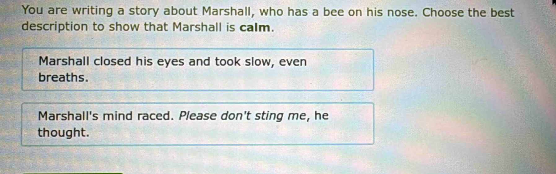 you are writing a story about marshall, who has a bee on his nose. choose the best description to show that marshall is calm. marshall closed his eyes and took slow, even breaths. marshalls mind raced. please dont sting me, he thought.
