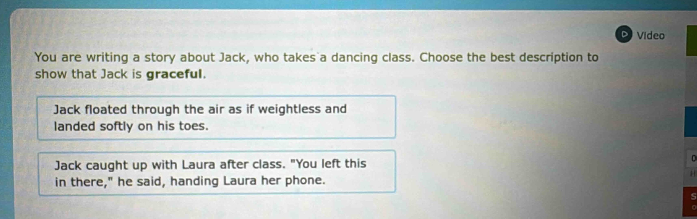you are writing a story about jack, who takes a dancing class. choose the best description to show that jack is graceful. jack floated through the air as if weightless and landed softly on his toes. jack caught up with laura after class. \you left this in there,\ he said, handing laura her phone.
