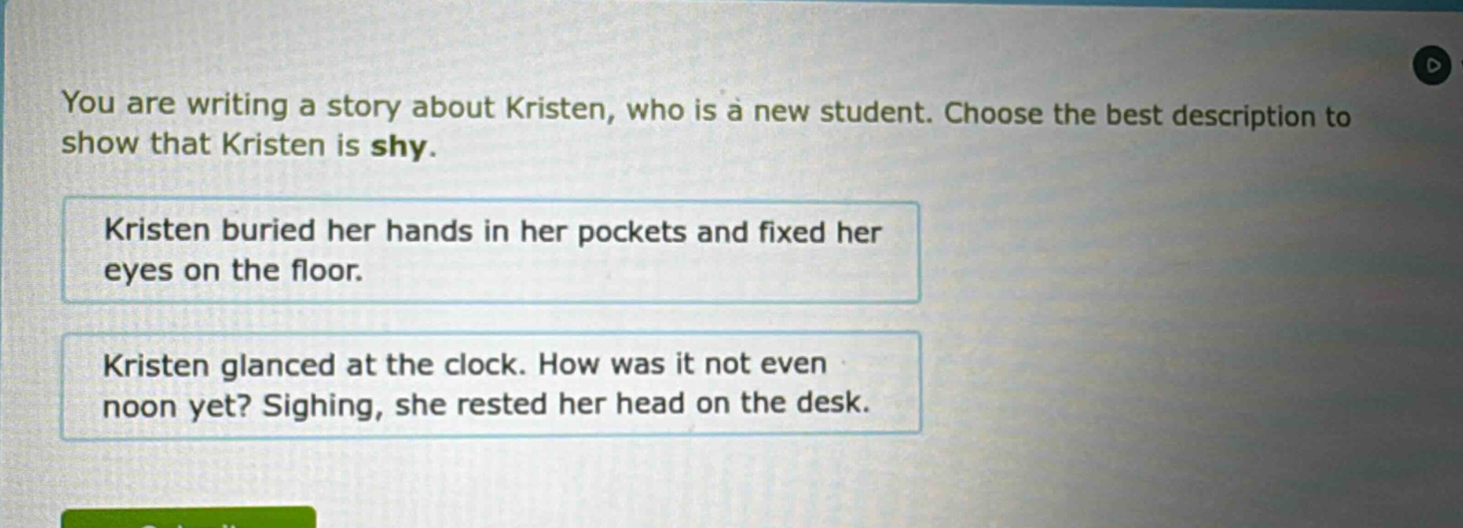 you are writing a story about kristen, who is a new student. choose the best description to show that kristen is shy. kristen buried her hands in her pockets and fixed her eyes on the floor. kristen glanced at the clock. how was it not even noon yet? sighing, she rested her head on the desk.