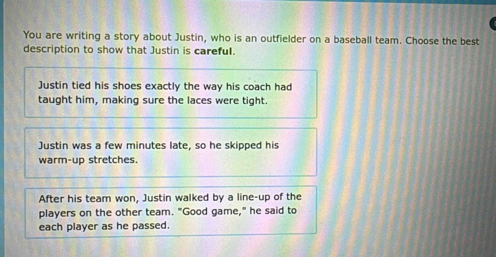 you are writing a story about justin, who is an outfielder on a baseball team. choose the best description to show that justin is careful. justin tied his shoes exactly the way his coach had taught him, making sure the laces were tight. justin was a few minutes late, so he skipped his warm - up stretches. after his team won, justin walked by a line - up of the players on the other team. \good game,\ he said to each player as he passed.