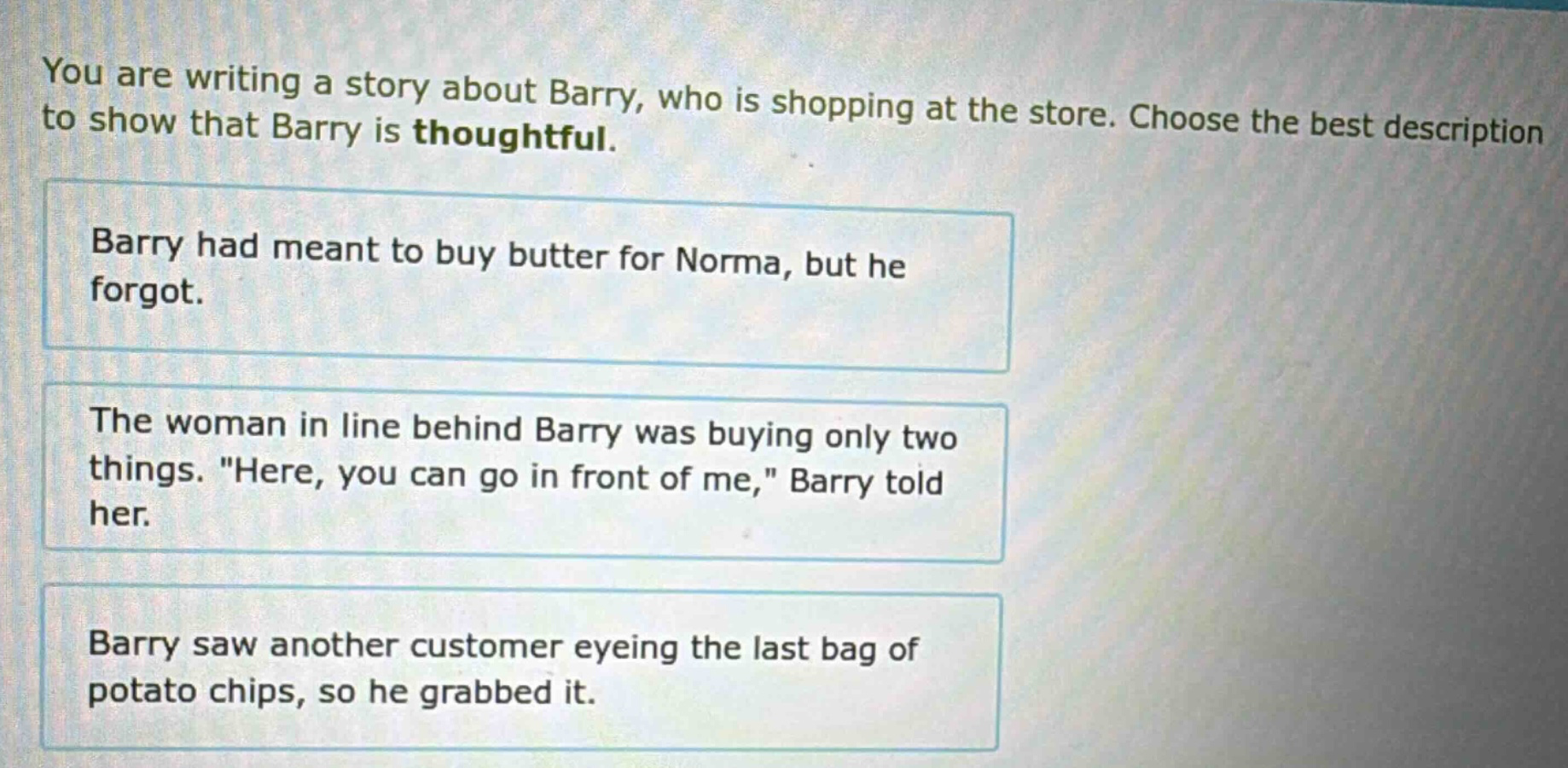 you are writing a story about barry, who is shopping at the store. choose the best description to show that barry is thoughtful. barry had meant to buy butter for norma, but he forgot. the woman in line behind barry was buying only two things. \here, you can go in front of me,\ barry told her. barry saw another customer eyeing the last bag of potato chips, so he grabbed it.