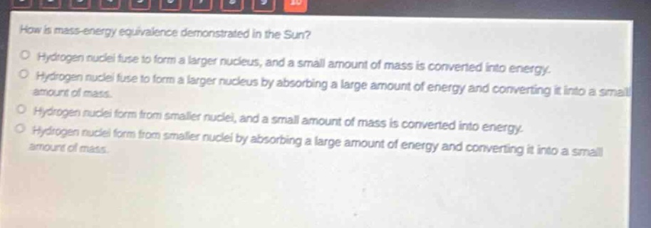 how is mass - energy equivalence demonstrated in the sun?\no hydrogen nuclei fuse to form a larger nucleus, and a small amount of mass is converted into energy.\no hydrogen nuclei fuse to form a larger nucleus by absorbing a large amount of energy and converting it into a small amount of mass.\no hydrogen nuclei form from smaller nuclei, and a small amount of mass is converted into energy.\no hydrogen nuclei form from smaller nuclei by absorbing a large amount of energy and converting it into a small amount of mass.