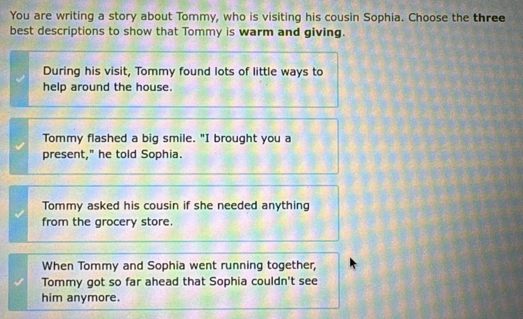 you are writing a story about tommy, who is visiting his cousin sophia. choose the three best descriptions to show that tommy is warm and giving. during his visit, tommy found lots of little ways to help around the house. tommy flashed a big smile. \i brought you a present,\ he told sophia. tommy asked his cousin if she needed anything from the grocery store. when tommy and sophia went running together, tommy got so far ahead that sophia couldnt see him anymore.