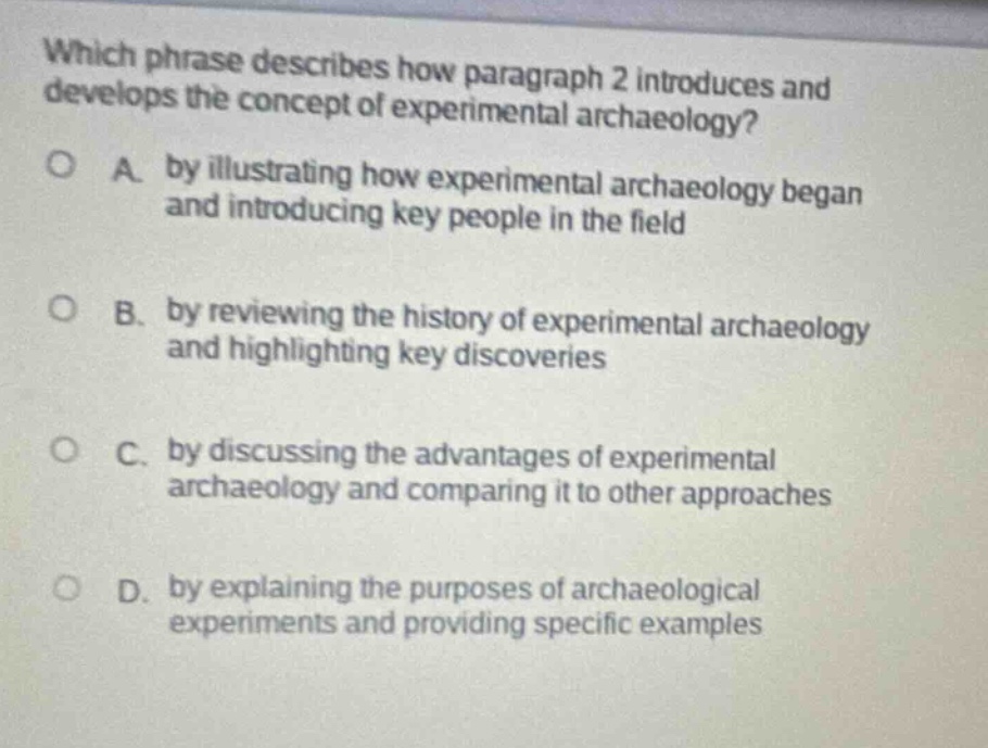 which phrase describes how paragraph 2 introduces and develops the concept of experimental archaeology? a. by illustrating how experimental archaeology began and introducing key people in the field b. by reviewing the history of experimental archaeology and highlighting key discoveries c. by discussing the advantages of experimental archaeology and comparing it to other approaches d. by explaining the purposes of archaeological experiments and providing specific examples