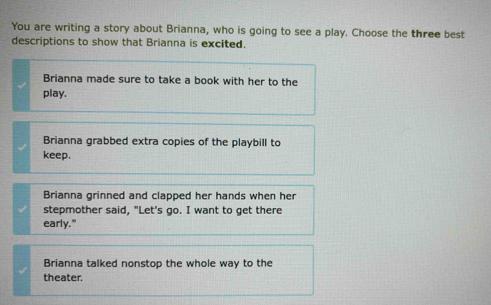 you are writing a story about brianna, who is going to see a play. choose the three best descriptions to show that brianna is excited. brianna made sure to take a book with her to the play. brianna grabbed extra copies of the playbill to keep. brianna grinned and clapped her hands when her stepmother said, \lets go. i want to get there early.\ brianna talked nonstop the whole way to the theater.