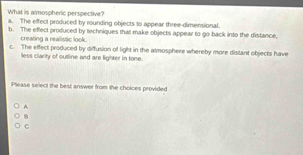 what is atmospheric perspective? a. the effect produced by rounding objects to appear three - dimensional. b. the effect produced by techniques that make objects appear to go back into the distance, creating a realistic look. c. the effect produced by diffusion of light in the atmosphere whereby more distant objects have less clarity of outline and are lighter in tone. please select the best answer from the choices provided o a o b o c