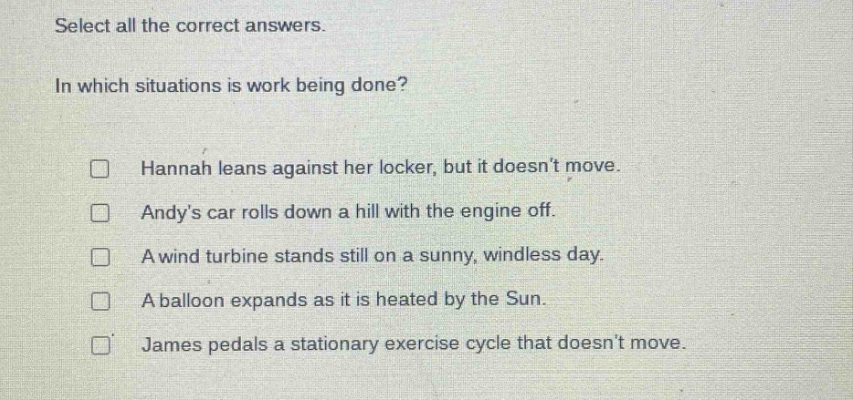 select all the correct answers. in which situations is work being done? hannah leans against her locker, but it doesnt move. andys car rolls down a hill with the engine off. a wind turbine stands still on a sunny, windless day. a balloon expands as it is heated by the sun. james pedals a stationary exercise cycle that doesnt move.