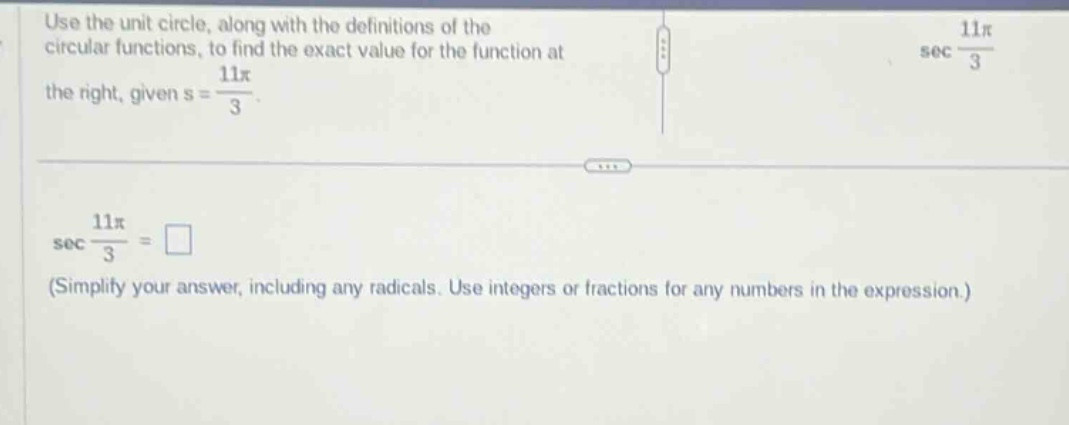 use the unit circle, along with the definitions of the circular functions, to find the exact value for the function at the right, given s = 11π/3. sec 11π/3 = □ (simplify your answer, including any radicals. use integers or fractions for any numbers in the expression.)