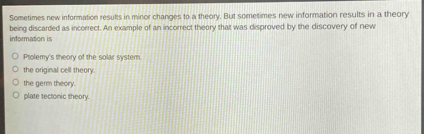 sometimes new information results in minor changes to a theory. but sometimes new information results in a theory being discarded as incorrect. an example of an incorrect theory that was disproved by the discovery of new information is\nptolemys theory of the solar system.\nthe original cell theory.\nthe germ theory.\nplate tectonic theory.