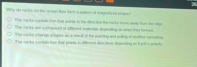 why do rocks on the ocean floor form a pattern of magnetized stripes? the rocks contain iron that points in the direction the rocks move away from the ridge. the rocks are composed of different materials depending on when they formed. the rocks change shapes as a result of the pushing and pulling of seafloor spreading. the rocks contain iron that points in different directions depending on earths polarity.
