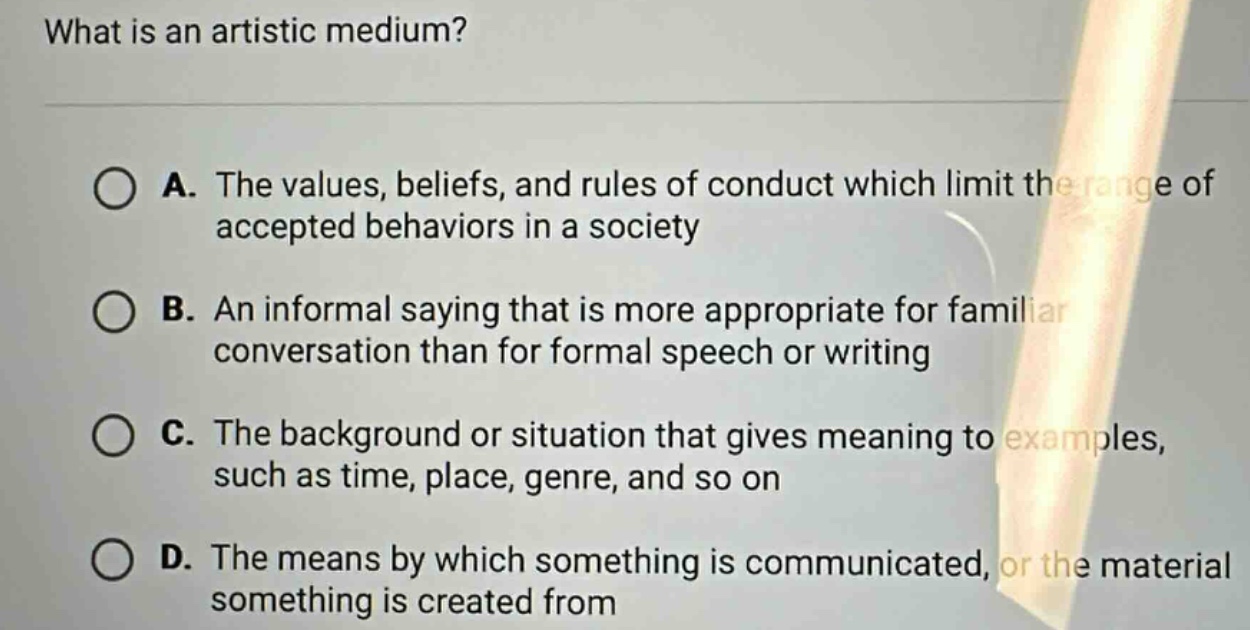 what is an artistic medium? a. the values, beliefs, and rules of conduct which limit the range of accepted behaviors in a society b. an informal saying that is more appropriate for familiar conversation than for formal speech or writing c. the background or situation that gives meaning to examples, such as time, place, genre, and so on d. the means by which something is communicated, or the material something is created from