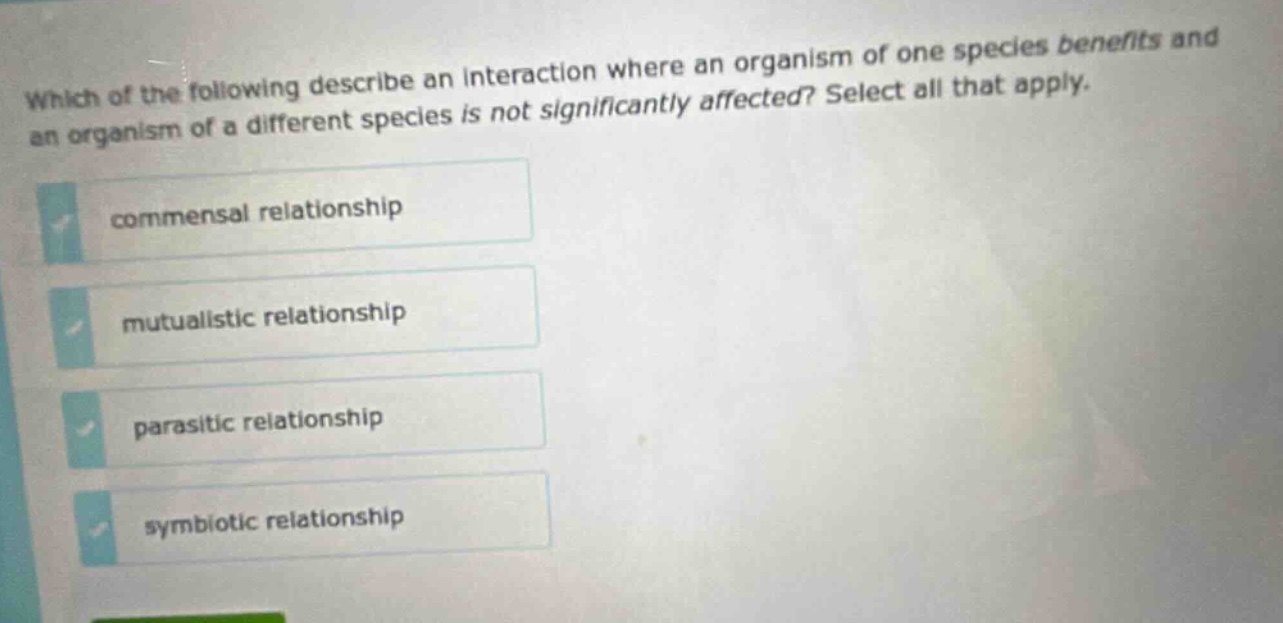 which of the following describe an interaction where an organism of one species benefits and an organism of a different species is not significantly affected? select all that apply. commensal relationship mutualistic relationship parasitic relationship symbiotic relationship