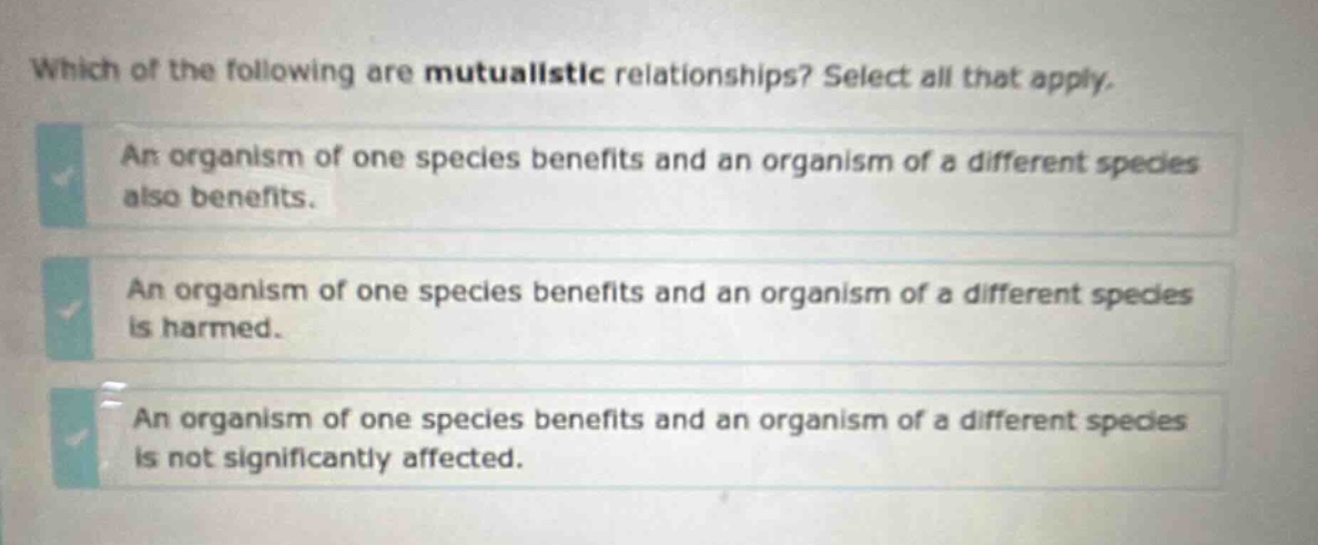 which of the following are mutualistic relationships? select all that apply. an organism of one species benefits and an organism of a different species also benefits. an organism of one species benefits and an organism of a different species is harmed. an organism of one species benefits and an organism of a different species is not significantly affected.