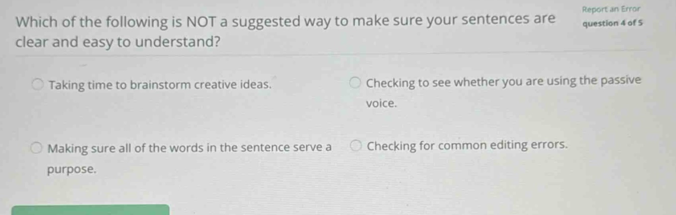 which of the following is not a suggested way to make sure your sentences are clear and easy to understand? taking time to brainstorm creative ideas. checking to see whether you are using the passive voice. making sure all of the words in the sentence serve a purpose. checking for common editing errors.