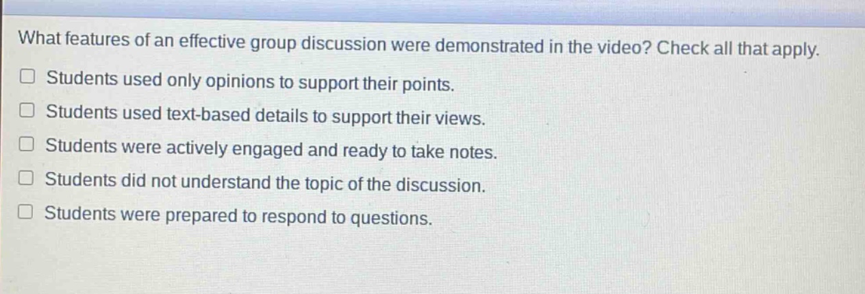 what features of an effective group discussion were demonstrated in the video? check all that apply. students used only opinions to support their points. students used text - based details to support their views. students were actively engaged and ready to take notes. students did not understand the topic of the discussion. students were prepared to respond to questions.