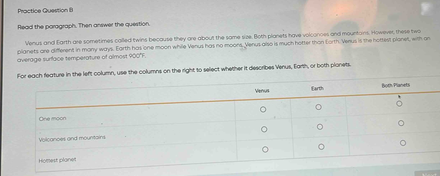 practice question b\nread the paragraph. then answer the question.\nvenus and earth are sometimes called twins because they are about the same size. both planets have volcanoes and mountains. however, these two planets are different in many ways. earth has one moon while venus has no moons. venus also is much hotter than earth. venus is the hottest planet, with an average surface temperature of almost 900°f.\nfor each feature in the left column, use the columns on the right to select whether it describes venus, earth, or both planets.\none moon\nvolcanoes and mountains\nhottest planet\nvenus\nearth\nboth planets
