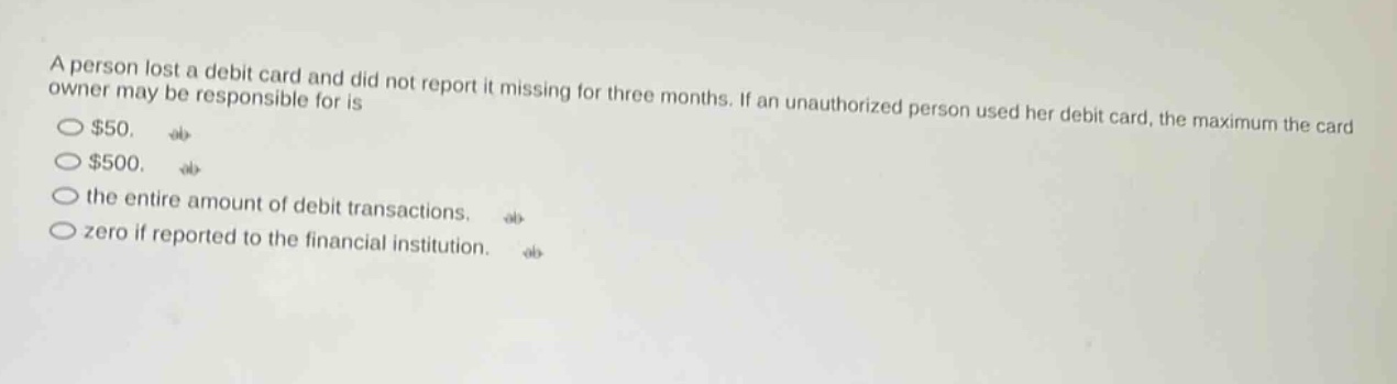 a person lost a debit card and did not report it missing for three months. if an unauthorized person used her debit card, the maximum the card owner may be responsible for is $50. $500. the entire amount of debit transactions. zero if reported to the financial institution.