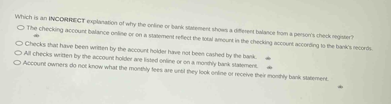 which is an incorrect explanation of why the online or bank statement shows a different balance from a persons check register? the checking account balance online or on a statement reflect the total amount in the checking account according to the banks records. checks that have been written by the account holder have not been cashed by the bank. all checks written by the account holder are listed online or on a monthly bank statement. account owners do not know what the monthly fees are until they look online or receive their monthly bank statement.
