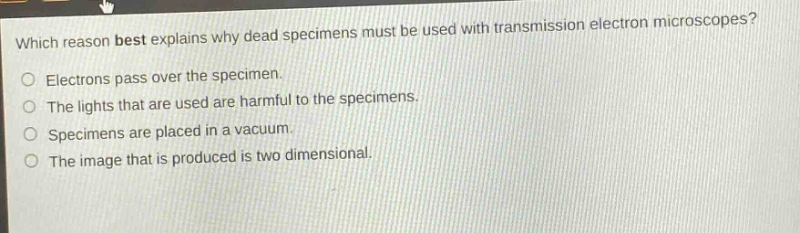 which reason best explains why dead specimens must be used with transmission electron microscopes?\nelectrons pass over the specimen.\nthe lights that are used are harmful to the specimens.\nspecimens are placed in a vacuum.\nthe image that is produced is two dimensional.